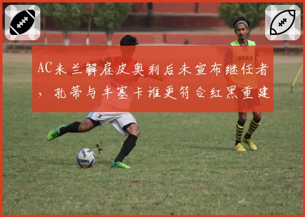 AC米兰解雇皮奥利后未宣布继任者，孔蒂与丰塞卡谁更符合红黑重建？