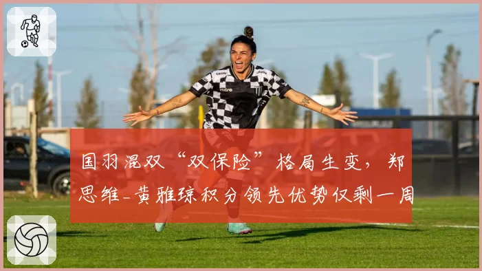 国羽混双“双保险”格局生变，郑思维_黄雅琼积分领先优势仅剩一周