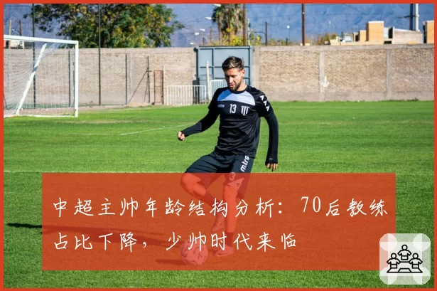 中超主帅年龄结构分析：70后教练占比下降，少帅时代来临