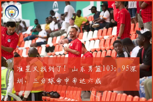 准星又找到了！山东男篮103：95深圳，三分球命中率达六成