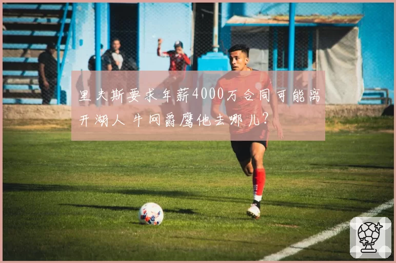 里夫斯要求年薪4000万合同可能离开湖人 牛网爵鹰他去哪儿？