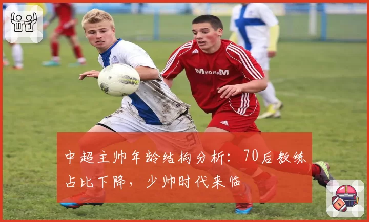 中超主帅年龄结构分析：70后教练占比下降，少帅时代来临