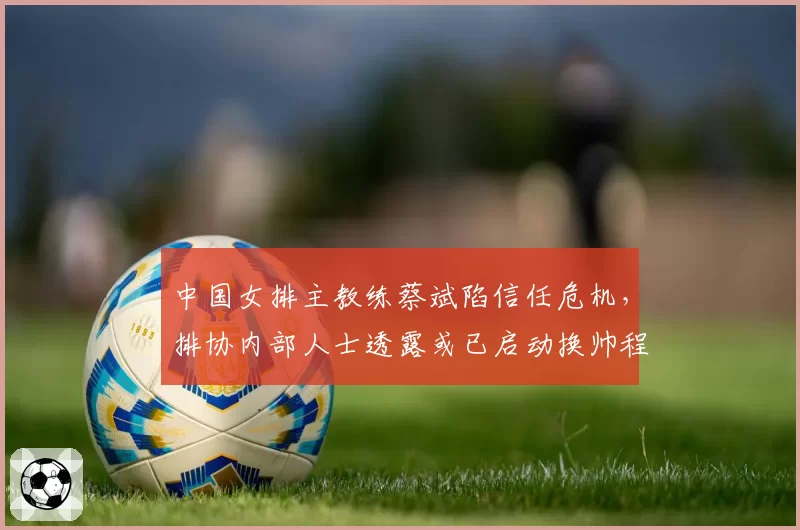 中国女排主教练蔡斌陷信任危机,排协内部人士透露或已启动换帅程序