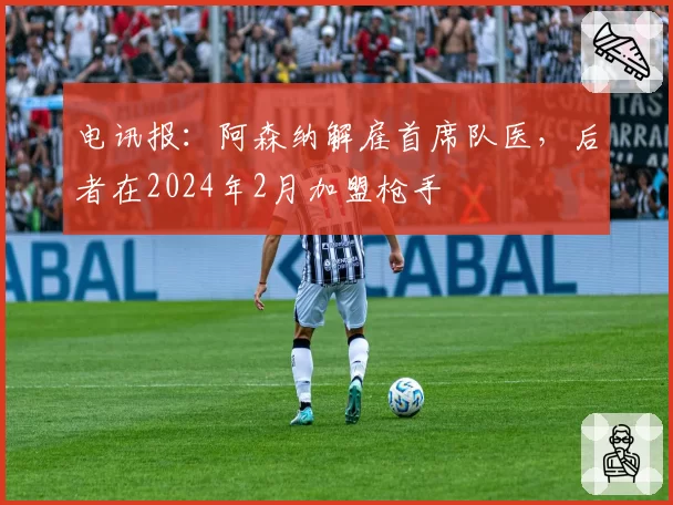 电讯报：阿森纳解雇首席队医，后者在2024年2月加盟枪手