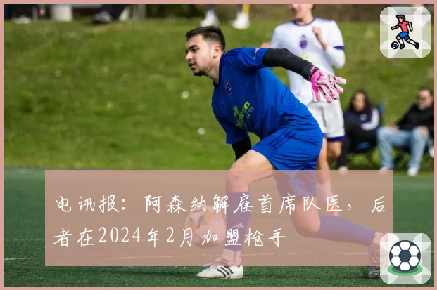 电讯报：阿森纳解雇首席队医，后者在2024年2月加盟枪手