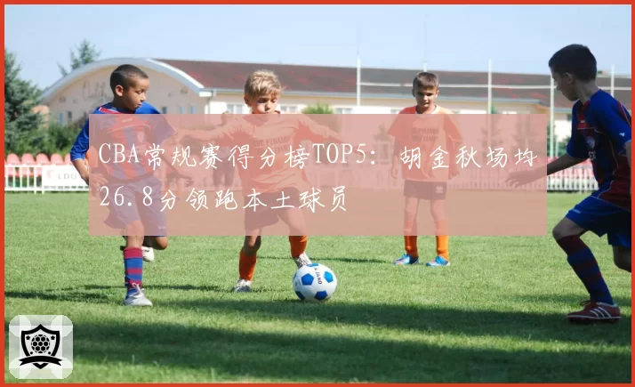 CBA常规赛得分榜TOP5：胡金秋场均26.8分领跑本土球员