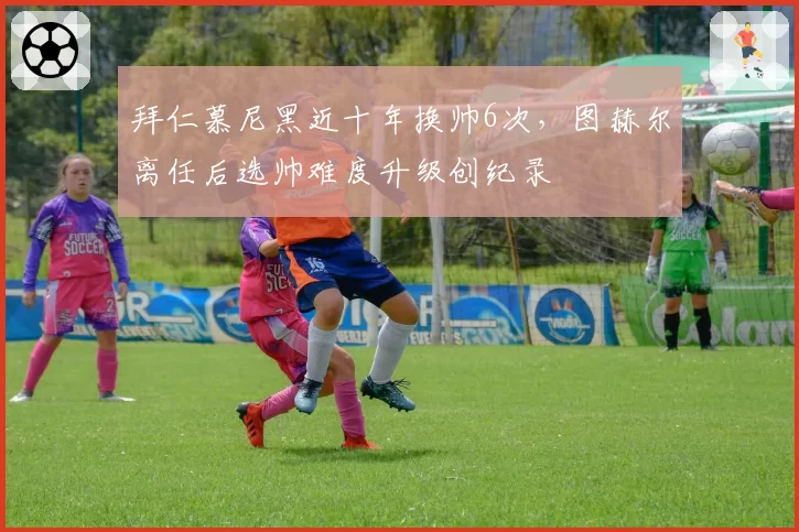 拜仁慕尼黑近十年换帅6次，图赫尔离任后选帅难度升级创纪录