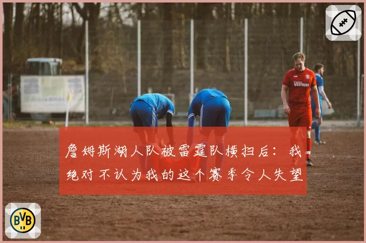 詹姆斯湖人队被雷霆队横扫后:我绝对不认为我的这个赛季令人失望