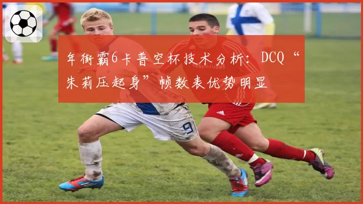 年街霸6卡普空杯技术分析:DCQ“朱莉压起身”帧数表优势明显