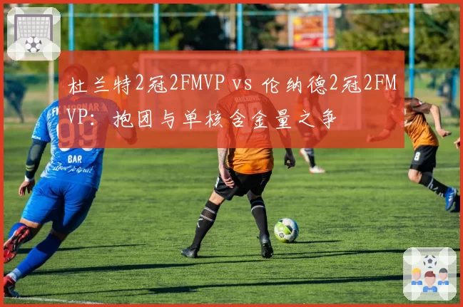 杜兰特2冠2FMVP vs 伦纳德2冠2FMVP：抱团与单核含金量之争