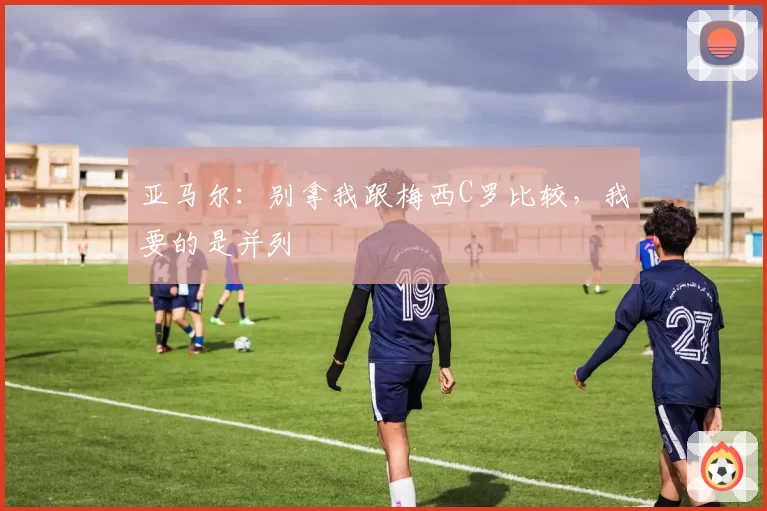 亚马尔：别拿我跟梅西C罗比较，我要的是并列