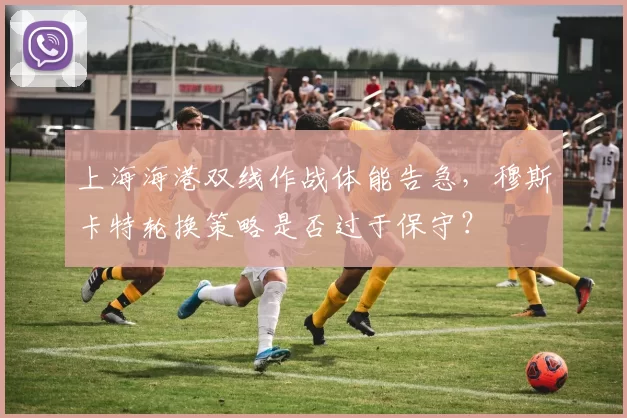 上海海港双线作战体能告急，穆斯卡特轮换策略是否过于保守？
