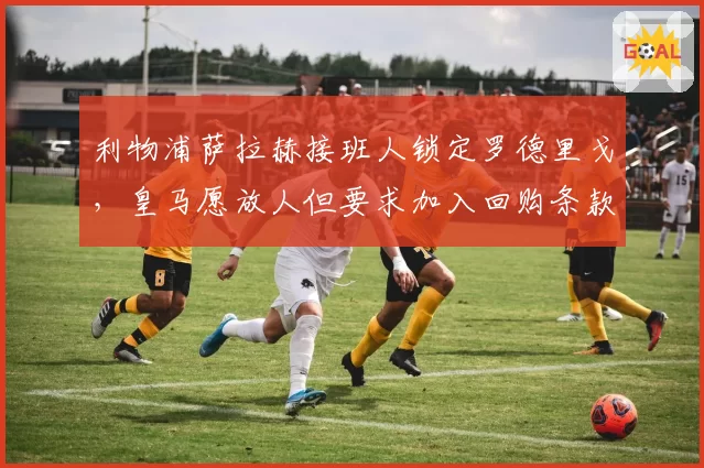 利物浦萨拉赫接班人锁定罗德里戈，皇马愿放人但要求加入回购条款