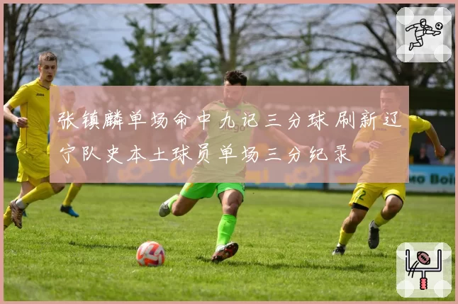 张镇麟单场命中九记三分球 刷新辽宁队史本土球员单场三分纪录