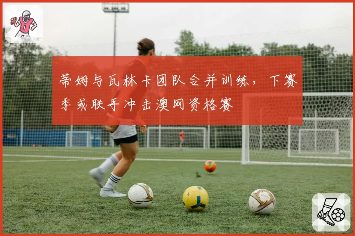 蒂姆与瓦林卡团队合并训练，下赛季或联手冲击澳网资格赛