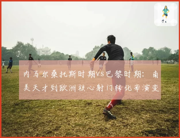 内马尔桑托斯时期vs巴黎时期：南美天才到欧洲核心射门转化率演变轨迹