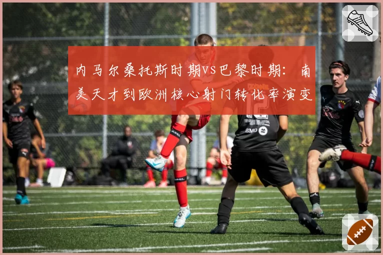 内马尔桑托斯时期vs巴黎时期：南美天才到欧洲核心射门转化率演变轨迹