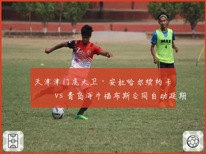 天津津门虎大卫·安杜哈尔续约卡壳 vs 青岛海牛福布斯合同自动延期,中卫外援稳定性对比
