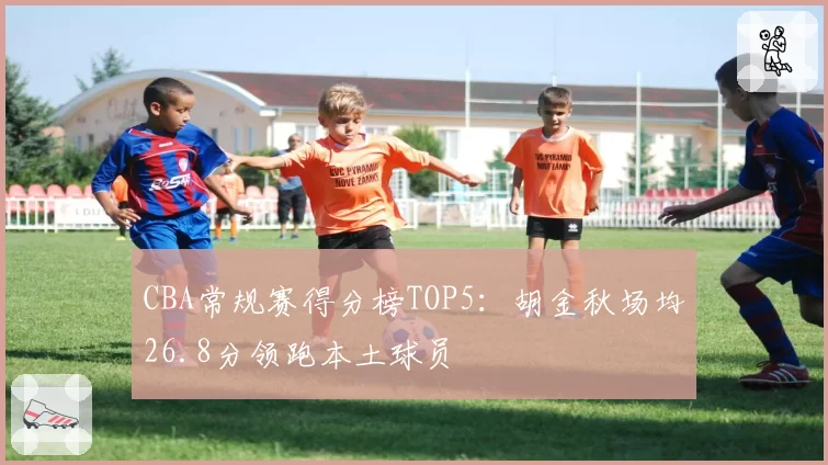 CBA常规赛得分榜TOP5：胡金秋场均26.8分领跑本土球员