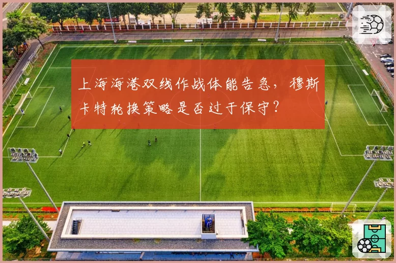 上海海港双线作战体能告急，穆斯卡特轮换策略是否过于保守？
