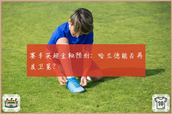 赛季英超金靴预测：哈兰德能否再度卫冕？