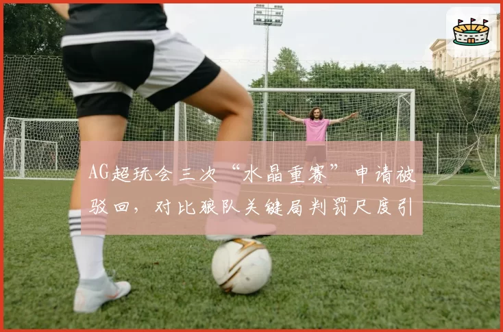 AG超玩会三次“水晶重赛”申请被驳回,对比狼队关键局判罚尺度引热议
