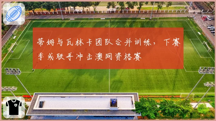 蒂姆与瓦林卡团队合并训练，下赛季或联手冲击澳网资格赛