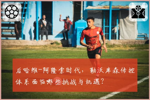 后哈维-阿隆索时代，勒沃库森传控体系面临哪些挑战与机遇？
