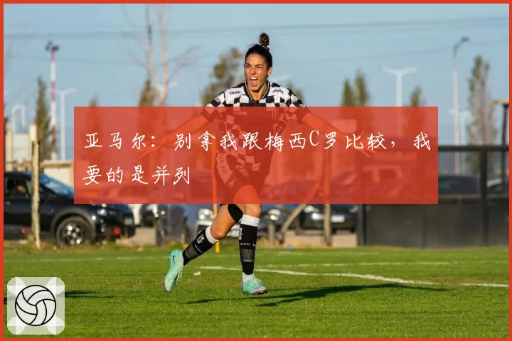 亚马尔：别拿我跟梅西C罗比较，我要的是并列