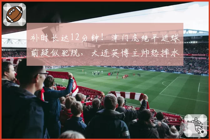 补时长达12分钟!津门虎绝平进球前疑似犯规,大连英博主帅怒摔水瓶