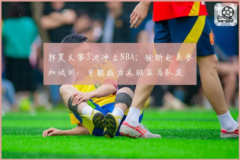 郭昊文第3次冲击NBA;徐昕赴美参加试训,可能成为文班亚马队友