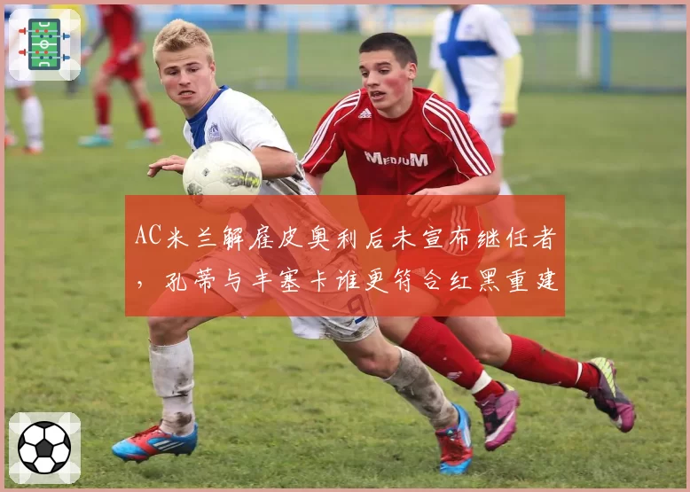 AC米兰解雇皮奥利后未宣布继任者，孔蒂与丰塞卡谁更符合红黑重建？