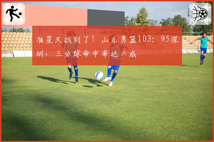 准星又找到了！山东男篮103：95深圳，三分球命中率达六成