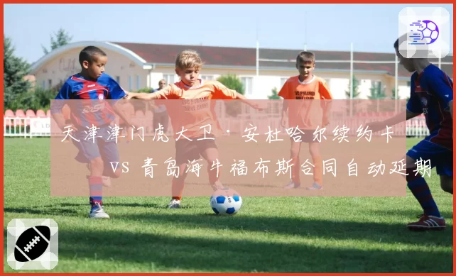 天津津门虎大卫·安杜哈尔续约卡壳 vs 青岛海牛福布斯合同自动延期,中卫外援稳定性对比