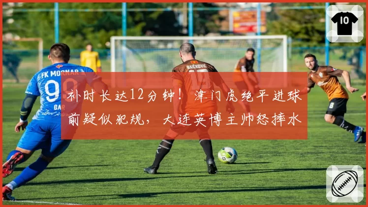 补时长达12分钟!津门虎绝平进球前疑似犯规,大连英博主帅怒摔水瓶