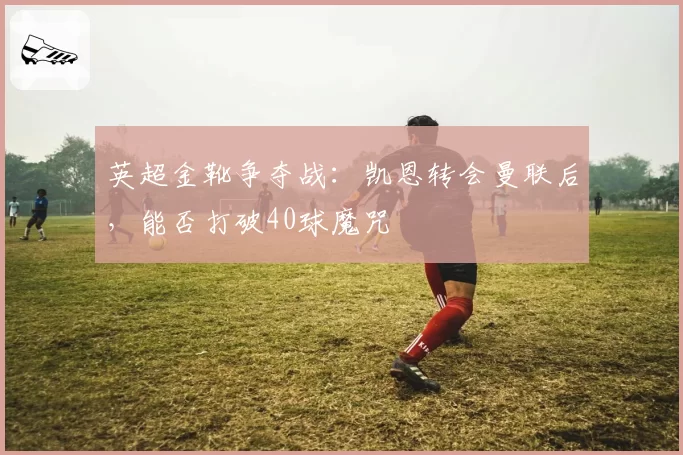 英超金靴争夺战:凯恩转会曼联后,能否打破40球魔咒