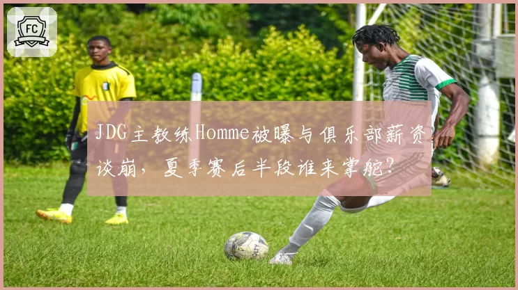 JDG主教练Homme被曝与俱乐部薪资谈崩，夏季赛后半段谁来掌舵？