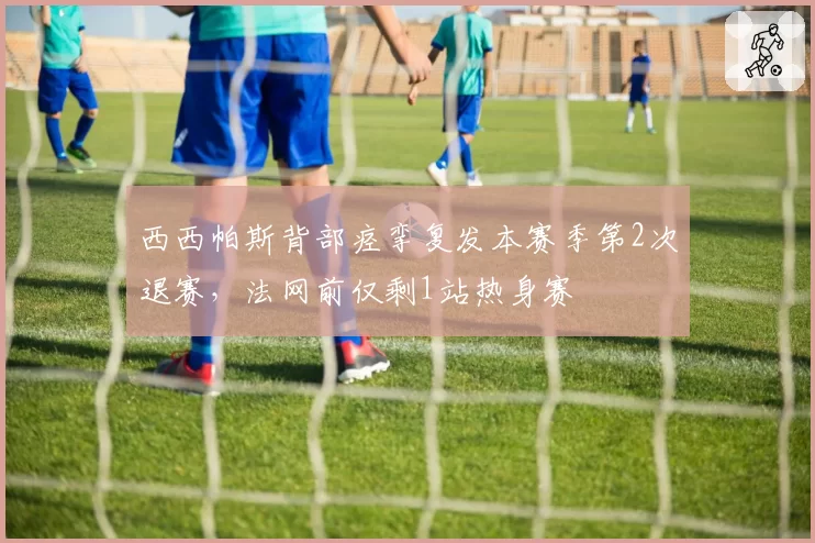 西西帕斯背部痉挛复发本赛季第2次退赛,法网前仅剩1站热身赛