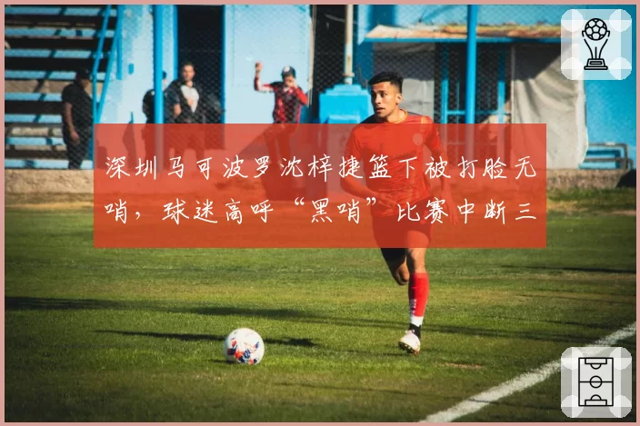 深圳马可波罗沈梓捷篮下被打脸无哨,球迷高呼“黑哨”比赛中断三分钟