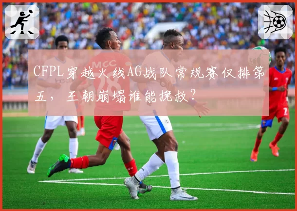 CFPL穿越火线AG战队常规赛仅排第五，王朝崩塌谁能挽救？