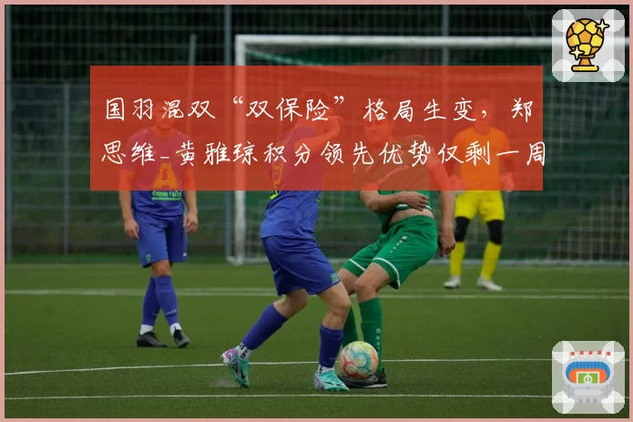 国羽混双“双保险”格局生变，郑思维_黄雅琼积分领先优势仅剩一周