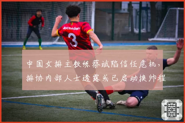 中国女排主教练蔡斌陷信任危机,排协内部人士透露或已启动换帅程序