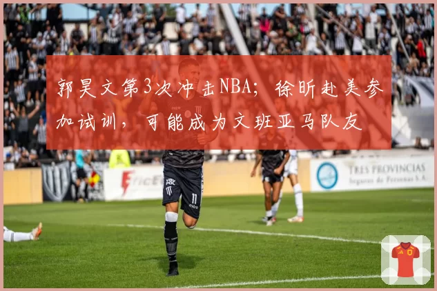 郭昊文第3次冲击NBA;徐昕赴美参加试训,可能成为文班亚马队友