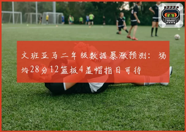 文班亚马二年级数据暴涨预测:场均28分12篮板4盖帽指日可待